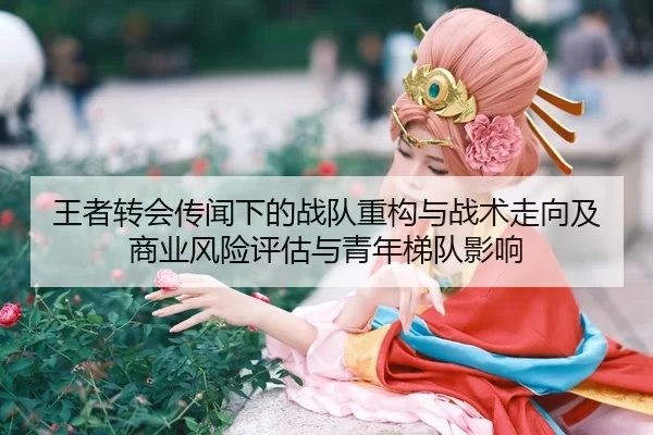 王者转会传闻下的战队重构与战术走向及商业风险评估与青年梯队影响